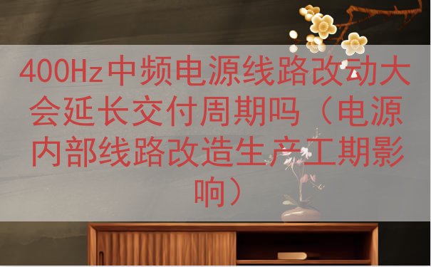 400Hz中频电源线路改动大会延长交付周期吗（电源内部线路改造生产工期影响）